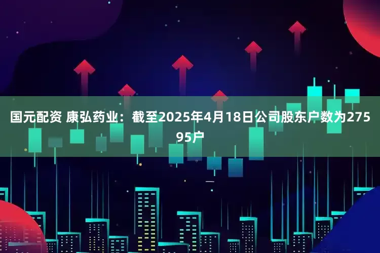 国元配资 康弘药业：截至2025年4月18日公司股东户数为27595户