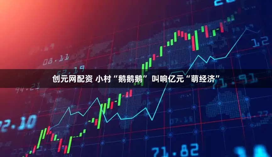 创元网配资 小村“鹅鹅鹅” 叫响亿元“萌经济”