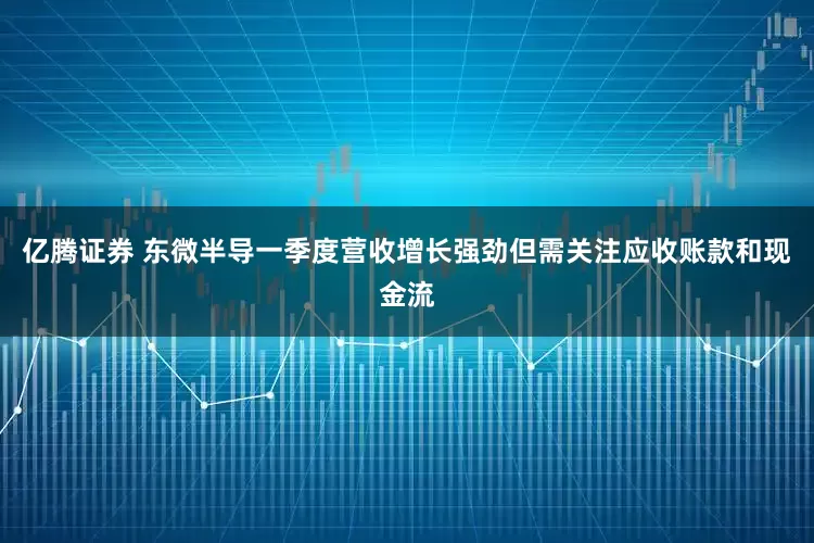 亿腾证券 东微半导一季度营收增长强劲但需关注应收账款和现金流