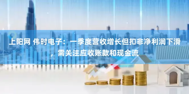 上阳网 伟时电子：一季度营收增长但扣非净利润下滑，需关注应收账款和现金流