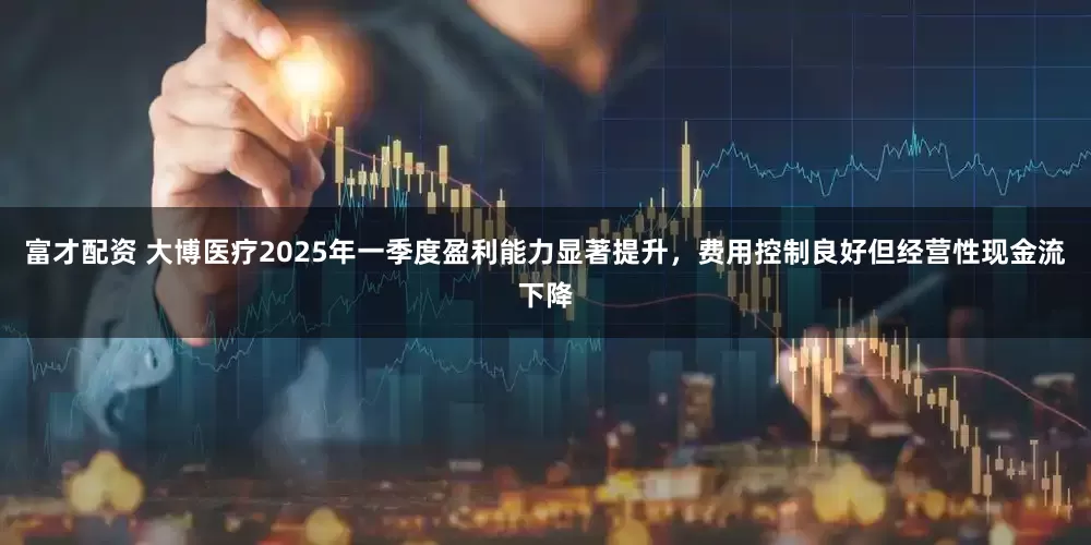 富才配资 大博医疗2025年一季度盈利能力显著提升，费用控制良好但经营性现金流下降