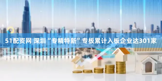 51配资网 深圳“专精特新”专板累计入板企业达301家
