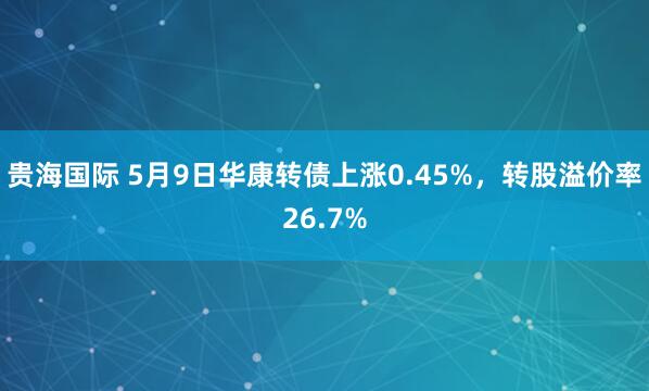 贵海国际 5月9日华康转债上涨0.45%，转股溢价率26.7%