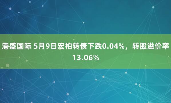 港盛国际 5月9日宏柏转债下跌0.04%，转股溢价率13.06%