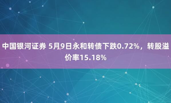 中国银河证券 5月9日永和转债下跌0.72%，转股溢价率15.18%