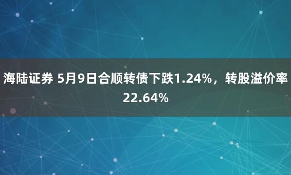 海陆证券 5月9日合顺转债下跌1.24%，转股溢价率22.64%