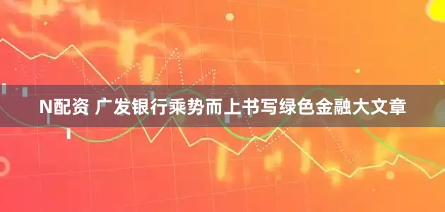 N配资 广发银行乘势而上书写绿色金融大文章