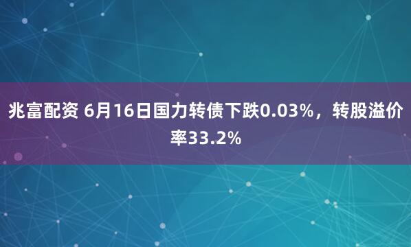 兆富配资 6月16日国力转债下跌0.03%，转股溢价率33.2%