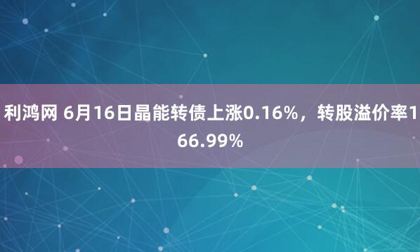 利鸿网 6月16日晶能转债上涨0.16%，转股溢价率166.99%