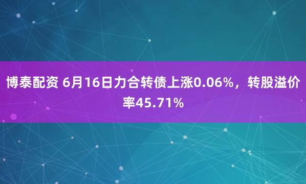 博泰配资 6月16日力合转债上涨0.06%，转股溢价率45.71%