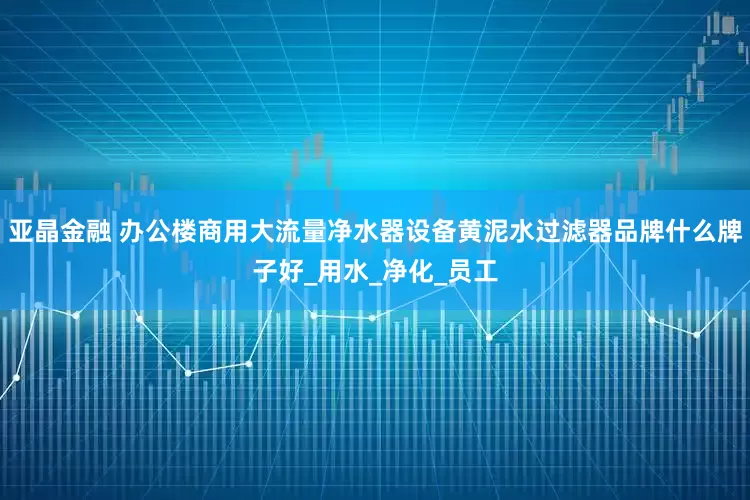 亚晶金融 办公楼商用大流量净水器设备黄泥水过滤器品牌什么牌子好_用水_净化_员工
