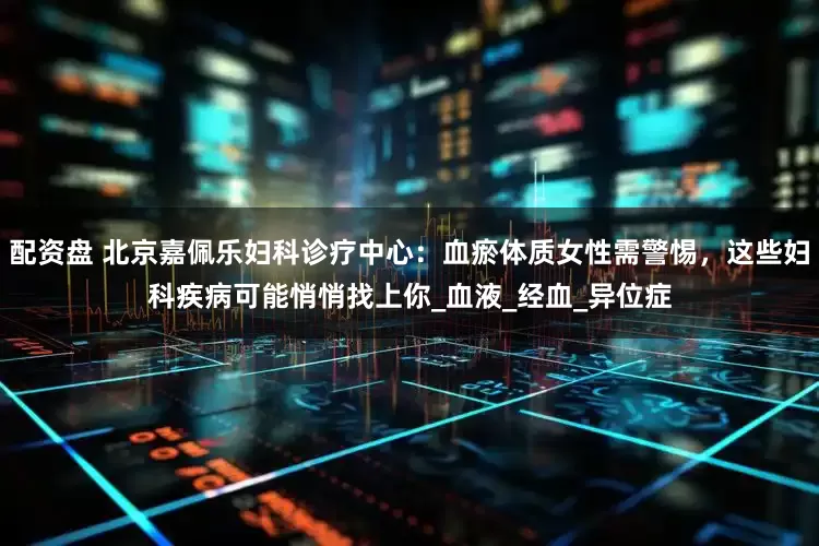 配资盘 北京嘉佩乐妇科诊疗中心：血瘀体质女性需警惕，这些妇科疾病可能悄悄找上你_血液_经血_异位症