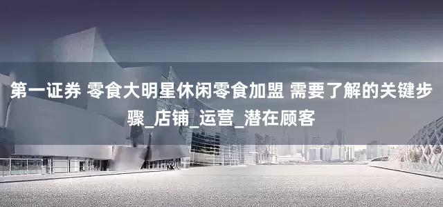 第一证券 零食大明星休闲零食加盟 需要了解的关键步骤_店铺_运营_潜在顾客