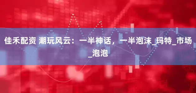 佳禾配资 潮玩风云：一半神话，一半泡沫_玛特_市场_泡泡