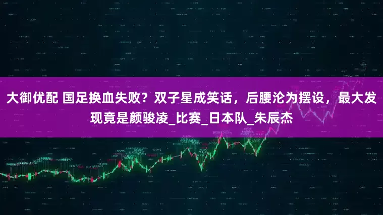 大御优配 国足换血失败？双子星成笑话，后腰沦为摆设，最大发现竟是颜骏凌_比赛_日本队_朱辰杰