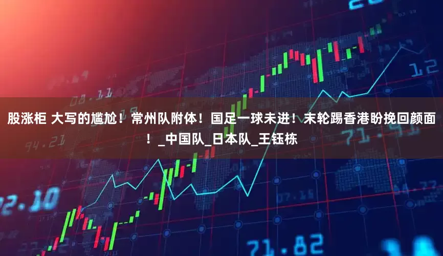 股涨柜 大写的尴尬！常州队附体！国足一球未进！末轮踢香港盼挽回颜面！_中国队_日本队_王钰栋