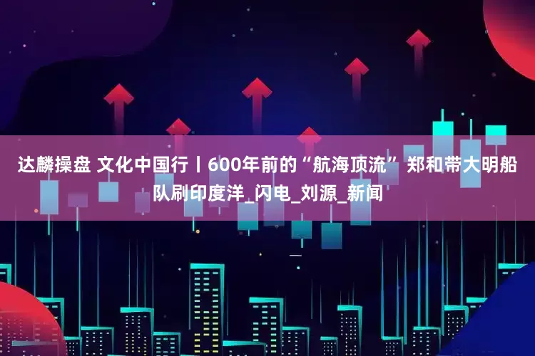 达麟操盘 文化中国行丨600年前的“航海顶流” 郑和带大明船队刷印度洋_闪电_刘源_新闻