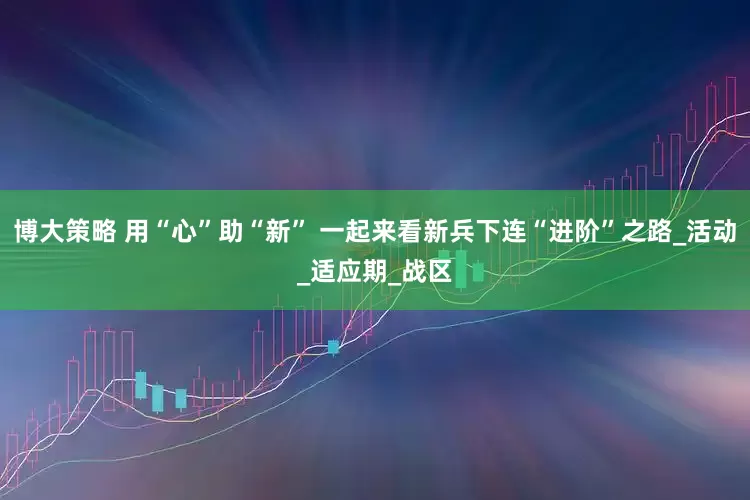 博大策略 用“心”助“新” 一起来看新兵下连“进阶”之路_活动_适应期_战区