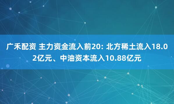 广禾配资 主力资金流入前20: 北方稀土流入18.02亿元、中油资本流入10.88亿元