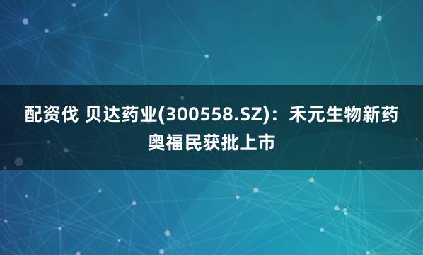 配资伐 贝达药业(300558.SZ)：禾元生物新药奥福民获批上市