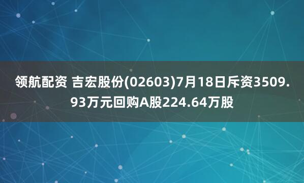 领航配资 吉宏股份(02603)7月18日斥资3509.93万元回购A股224.64万股