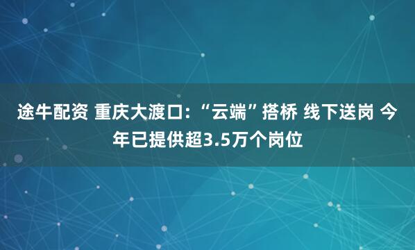 途牛配资 重庆大渡口: “云端”搭桥 线下送岗 今年已提供超3.5万个岗位