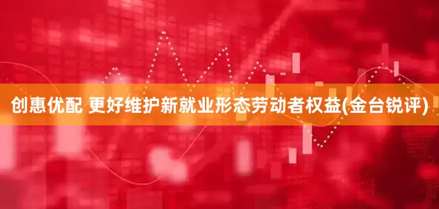 创惠优配 更好维护新就业形态劳动者权益(金台锐评)