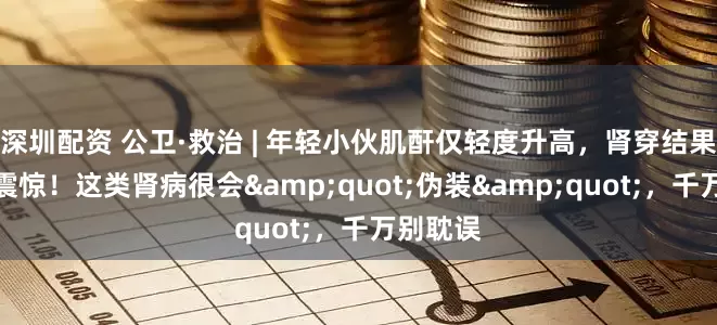 深圳配资 公卫·救治 | 年轻小伙肌酐仅轻度升高，肾穿结果却令人震惊！这类肾病很会&quot;伪装&quot;，千万别耽误