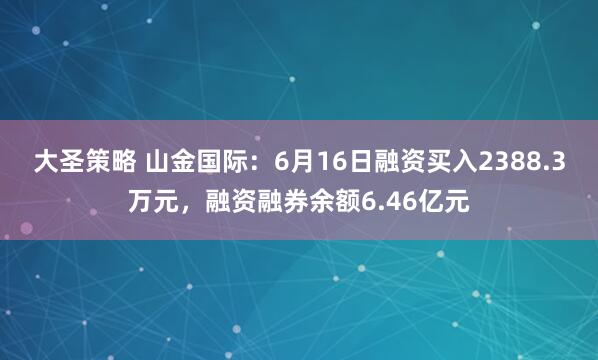 大圣策略 山金国际：6月16日融资买入2388.3万元，融资融券余额6.46亿元