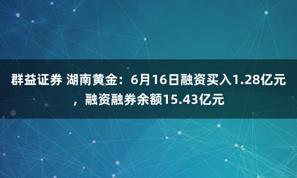 群益证券 湖南黄金:6月16日融资买入1.28亿元,融资融券余额15.43亿元