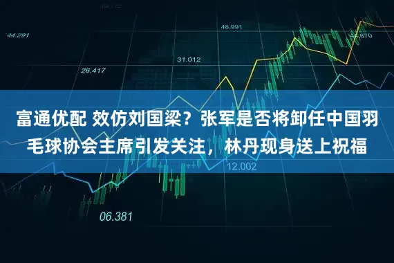 富通优配 效仿刘国梁？张军是否将卸任中国羽毛球协会主席引发关注，林丹现身送上祝福