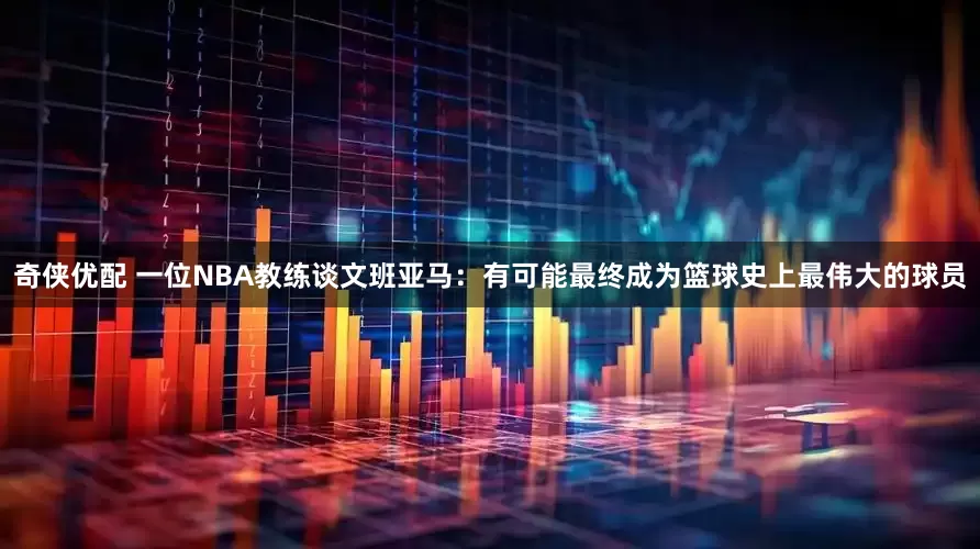 奇侠优配 一位NBA教练谈文班亚马：有可能最终成为篮球史上最伟大的球员