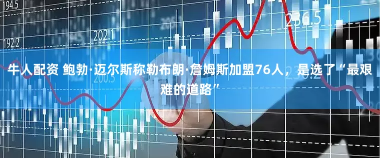 牛人配资 鲍勃·迈尔斯称勒布朗·詹姆斯加盟76人,是选了“最艰难的道路”